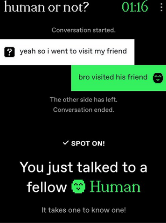 A game of human or not. The other side starts the conversation with 'yeah so i went to visit my friend'. i reply with 'bro visited his friend'. the other side leaves and the conversation ends. i guess human, which would be correct.